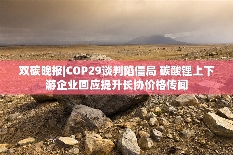 双碳晚报|COP29谈判陷僵局 碳酸锂上下游企业回应提升长协价格传闻