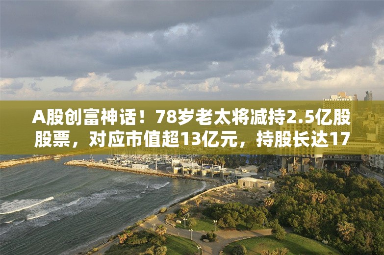 A股创富神话！78岁老太将减持2.5亿股股票，对应市值超13亿元，持股长达17年