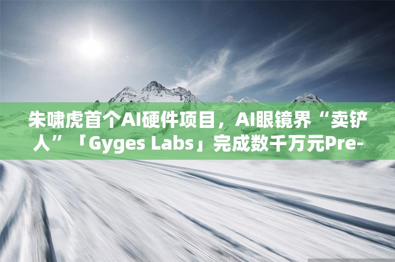 朱啸虎首个AI硬件项目，AI眼镜界“卖铲人”「Gyges Labs」完成数千万元Pre-A轮融资