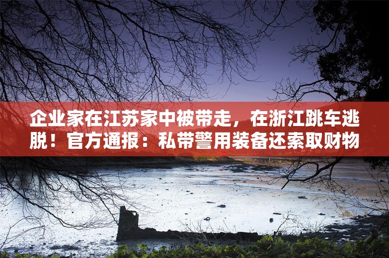 企业家在江苏家中被带走，在浙江跳车逃脱！官方通报：私带警用装备还索取财物，外省一民警和协警获刑