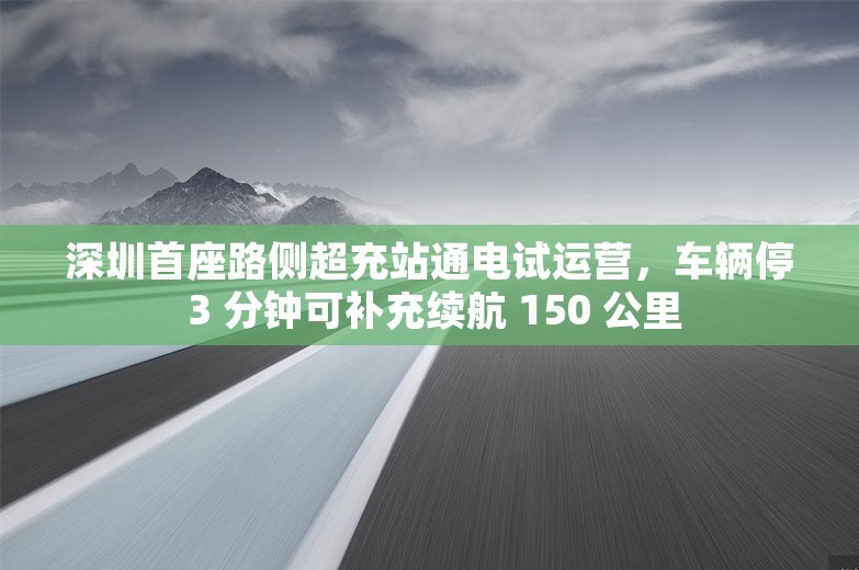 深圳首座路侧超充站通电试运营，车辆停 3 分钟可补充续航 150 公里