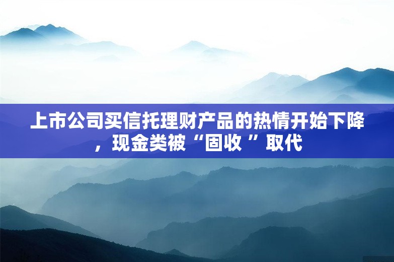 上市公司买信托理财产品的热情开始下降，现金类被“固收 ”取代