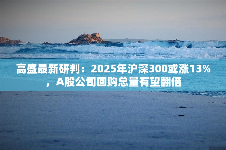 高盛最新研判：2025年沪深300或涨13%，A股公司回购总量有望翻倍