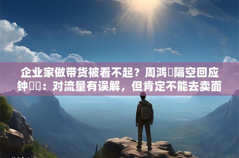 企业家做带货被看不起？周鸿祎隔空回应钟睒睒：对流量有误解，但肯定不能去卖面膜、割韭菜