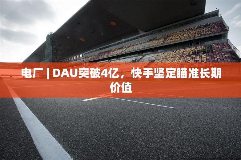 电厂 | DAU突破4亿，快手坚定瞄准长期价值