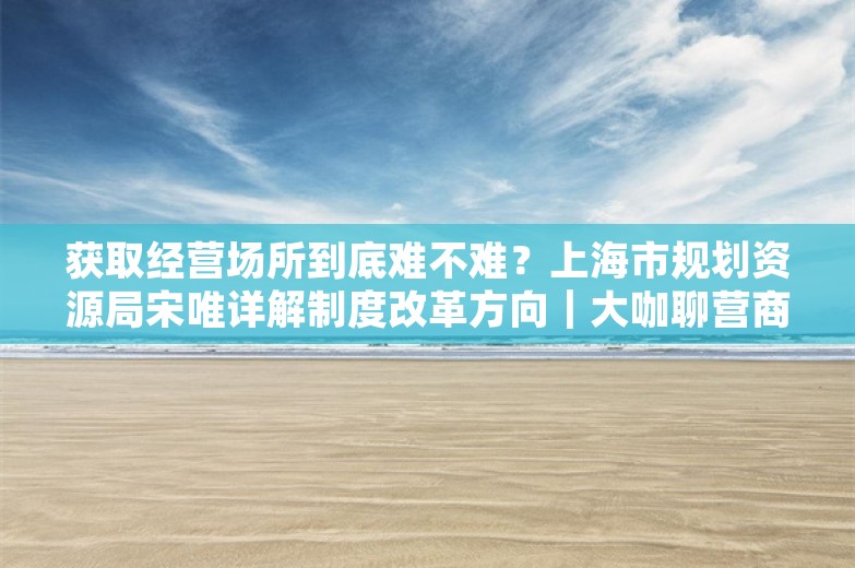 获取经营场所到底难不难？上海市规划资源局宋唯详解制度改革方向｜大咖聊营商