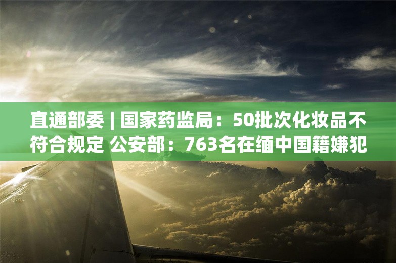 直通部委 | 国家药监局：50批次化妆品不符合规定 公安部：763名在缅中国籍嫌犯移交我方