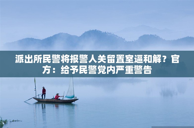 派出所民警将报警人关留置室逼和解？官方：给予民警党内严重警告