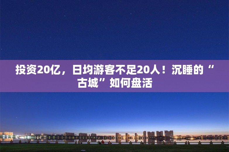 投资20亿，日均游客不足20人！沉睡的“古城”如何盘活