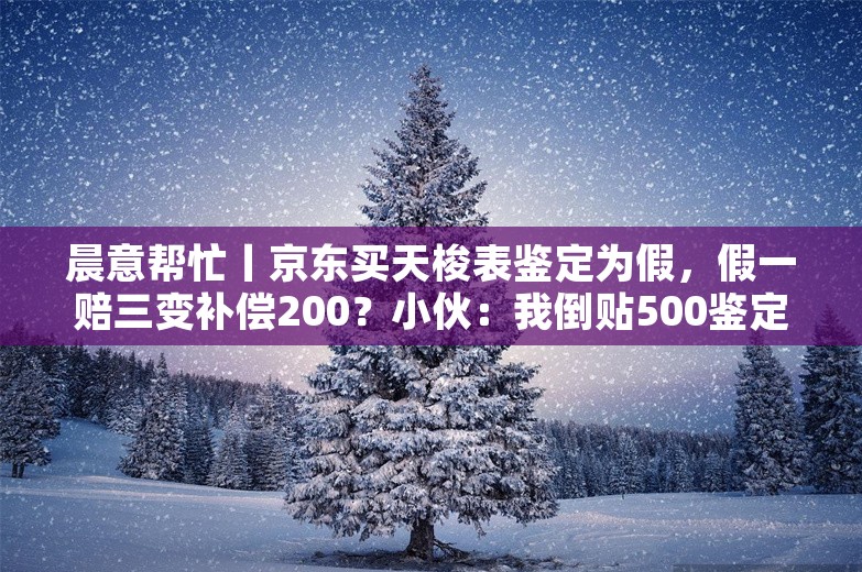 晨意帮忙丨京东买天梭表鉴定为假，假一赔三变补偿200？小伙：我倒贴500鉴定费！