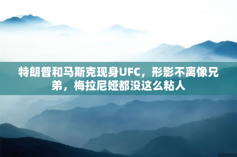 特朗普和马斯克现身UFC，形影不离像兄弟，梅拉尼娅都没这么粘人