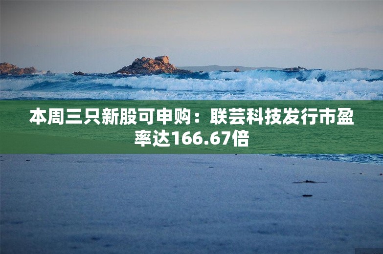 本周三只新股可申购：联芸科技发行市盈率达166.67倍