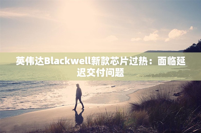 英伟达Blackwell新款芯片过热：面临延迟交付问题