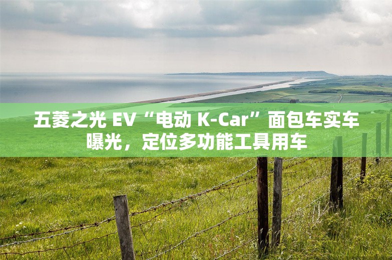 五菱之光 EV“电动 K-Car”面包车实车曝光，定位多功能工具用车