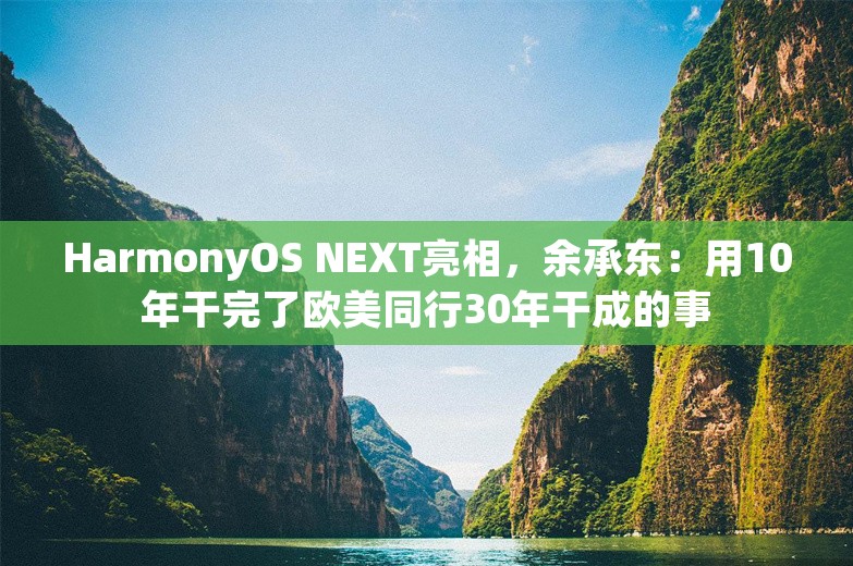 HarmonyOS NEXT亮相，余承东：用10年干完了欧美同行30年干成的事