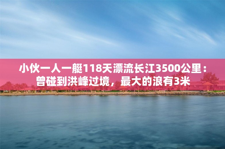 小伙一人一艇118天漂流长江3500公里：曾碰到洪峰过境，最大的浪有3米