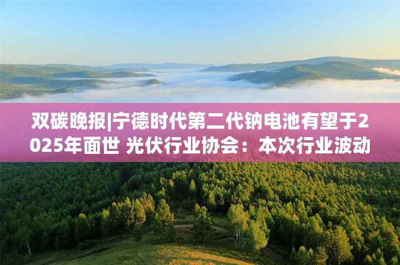 双碳晚报|宁德时代第二代钠电池有望于2025年面世 光伏行业协会：本次行业波动造成的亏损规模远超以往三次