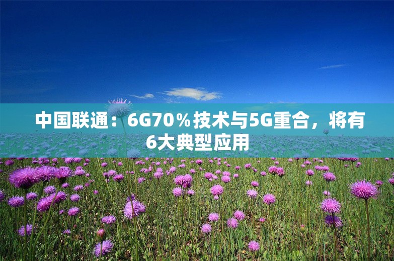  中国联通：6G70％技术与5G重合，将有6大典型应用