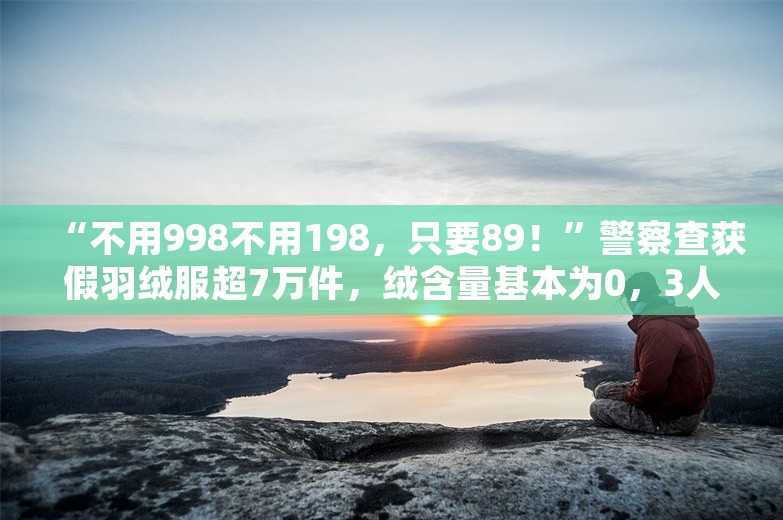 “不用998不用198，只要89！”警察查获假羽绒服超7万件，绒含量基本为0，3人被抓！公司负责人：粉碎毛冒充