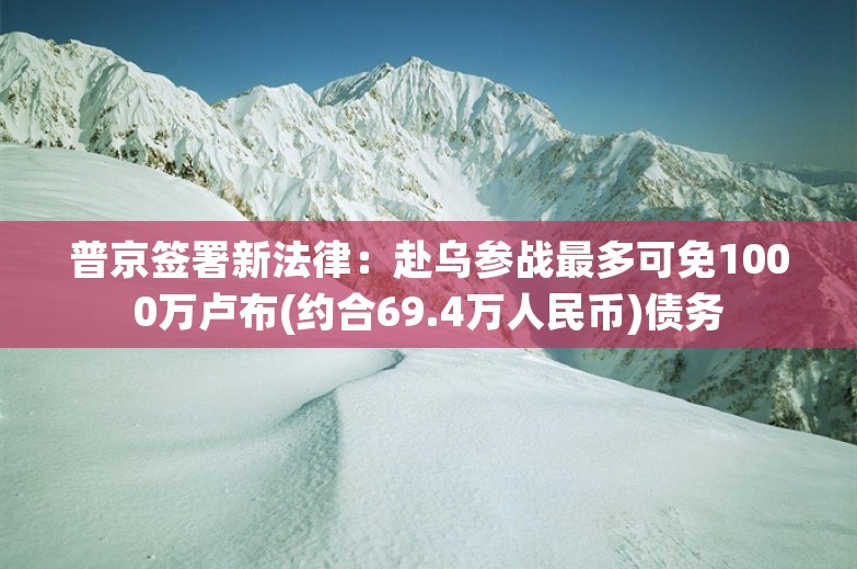 普京签署新法律：赴乌参战最多可免1000万卢布(约合69.4万人民币)债务