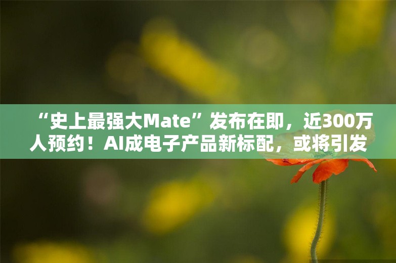 “史上最强大Mate”发布在即，近300万人预约！AI成电子产品新标配，或将引发品牌洗牌