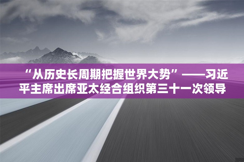 “从历史长周期把握世界大势”——习近平主席出席亚太经合组织第三十一次领导人非正式会议并对秘鲁进行国事访问纪实