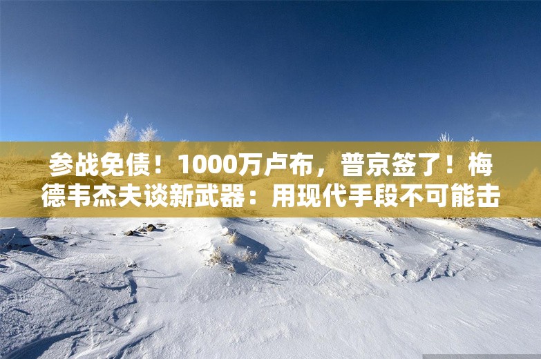 参战免债！1000万卢布，普京签了！梅德韦杰夫谈新武器：用现代手段不可能击落，防空洞也“无济于事”