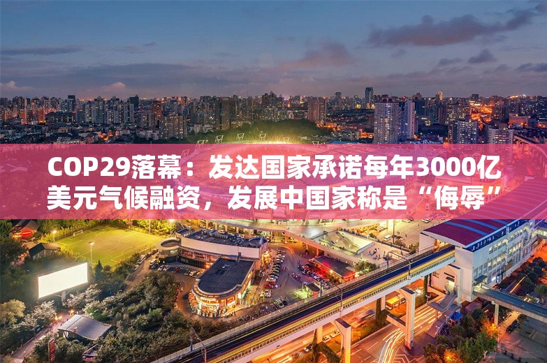 COP29落幕：发达国家承诺每年3000亿美元气候融资，发展中国家称是“侮辱”