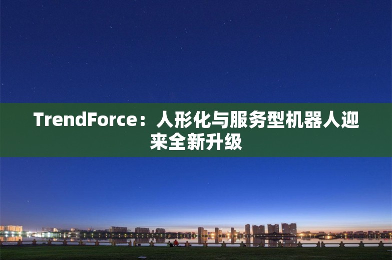 TrendForce：人形化与服务型机器人迎来全新升级