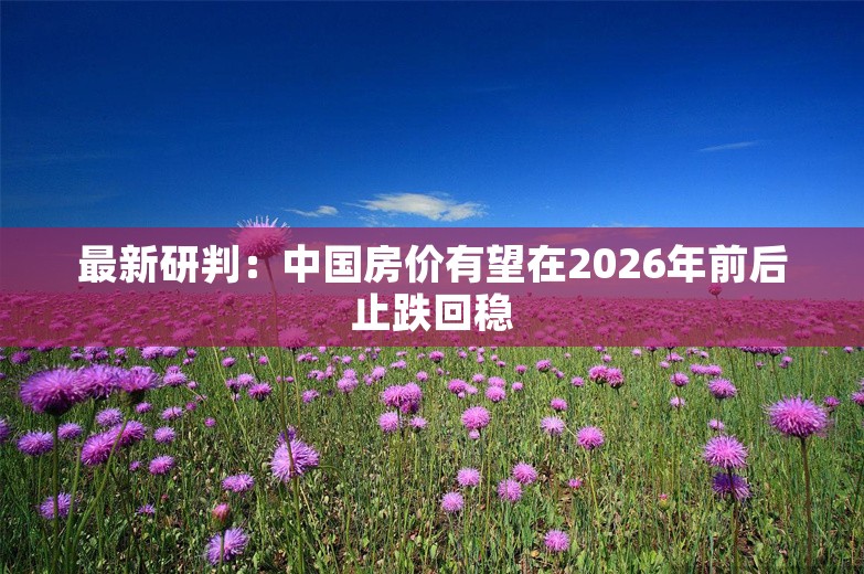 最新研判：中国房价有望在2026年前后止跌回稳