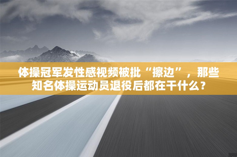 体操冠军发性感视频被批“擦边”，那些知名体操运动员退役后都在干什么？