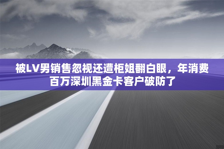 被LV男销售忽视还遭柜姐翻白眼，年消费百万深圳黑金卡客户破防了