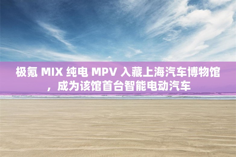 极氪 MIX 纯电 MPV 入藏上海汽车博物馆，成为该馆首台智能电动汽车