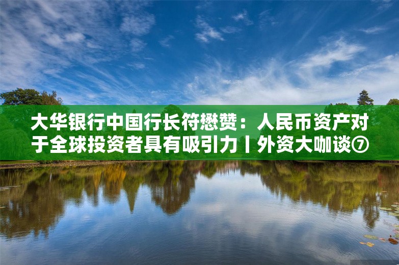 大华银行中国行长符懋赞：人民币资产对于全球投资者具有吸引力丨外资大咖谈⑦