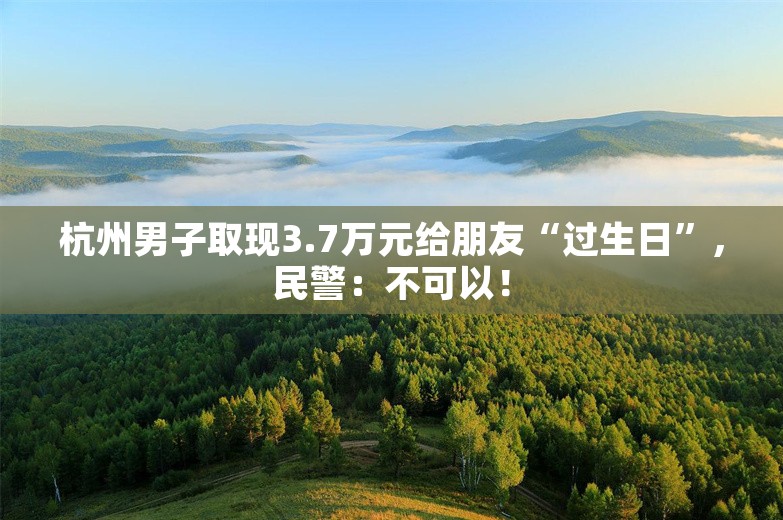 杭州男子取现3.7万元给朋友“过生日”，民警：不可以！