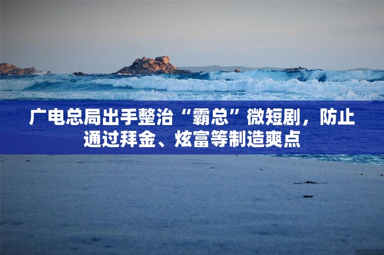 广电总局出手整治“霸总”微短剧，防止通过拜金、炫富等制造爽点