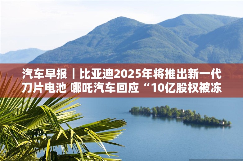 汽车早报｜比亚迪2025年将推出新一代刀片电池 哪吒汽车回应“10亿股权被冻结”