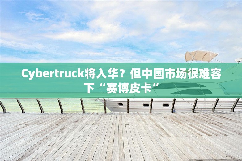 Cybertruck将入华？但中国市场很难容下“赛博皮卡”