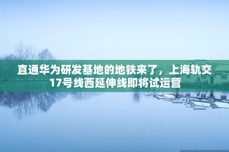 直通华为研发基地的地铁来了，上海轨交17号线西延伸线即将试运营