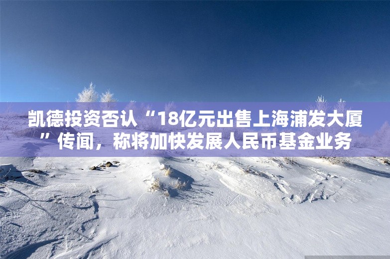 凯德投资否认“18亿元出售上海浦发大厦”传闻，称将加快发展人民币基金业务