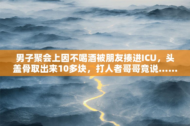 男子聚会上因不喝酒被朋友揍进ICU，头盖骨取出来10多块，打人者哥哥竟说……