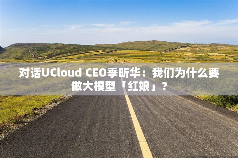 对话UCloud CEO季昕华：我们为什么要做大模型「红娘」？