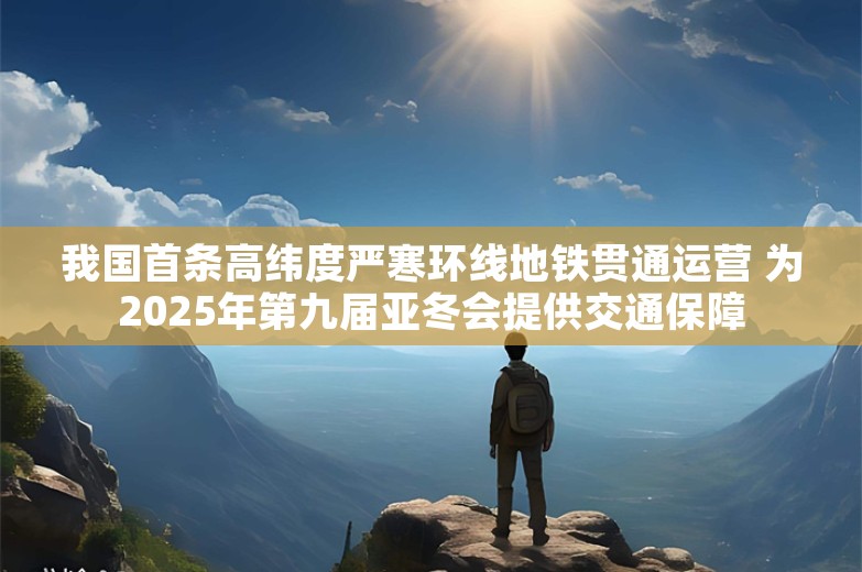 我国首条高纬度严寒环线地铁贯通运营 为2025年第九届亚冬会提供交通保障