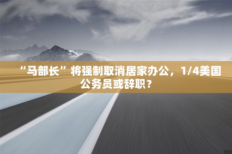 “马部长”将强制取消居家办公，1/4美国公务员或辞职？