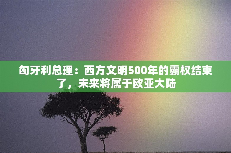 匈牙利总理：西方文明500年的霸权结束了，未来将属于欧亚大陆