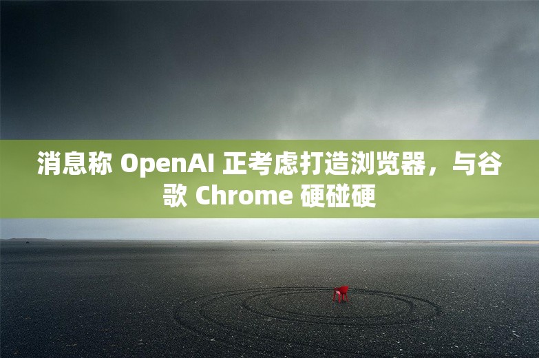 消息称 OpenAI 正考虑打造浏览器，与谷歌 Chrome 硬碰硬