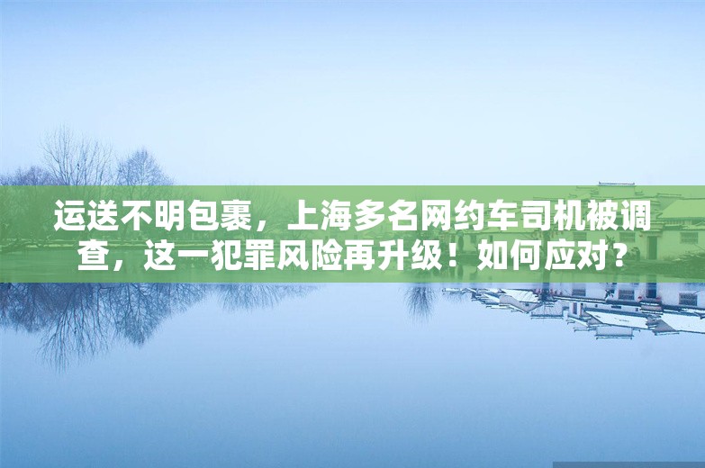 运送不明包裹，上海多名网约车司机被调查，这一犯罪风险再升级！如何应对？