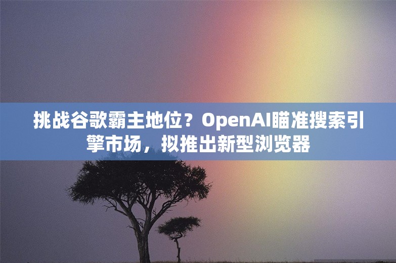 挑战谷歌霸主地位？OpenAI瞄准搜索引擎市场，拟推出新型浏览器