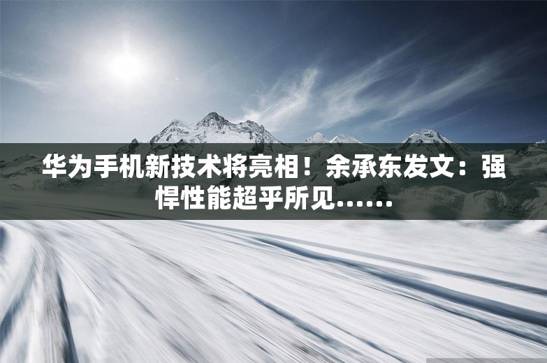 华为手机新技术将亮相！余承东发文：强悍性能超乎所见......