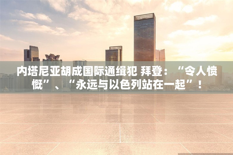 内塔尼亚胡成国际通缉犯 拜登：“令人愤慨”、“永远与以色列站在一起”！